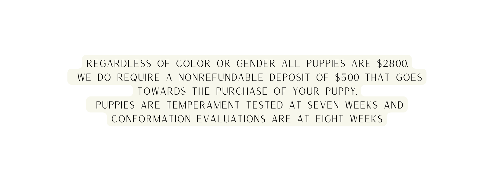 regardless of color or gender all puppies are 2800 we do require a nonrefundable deposit of 500 that goes towards the purchase of your puppy Puppies are temperament tested at seven weeks and conformation evaluations are at eight weeks