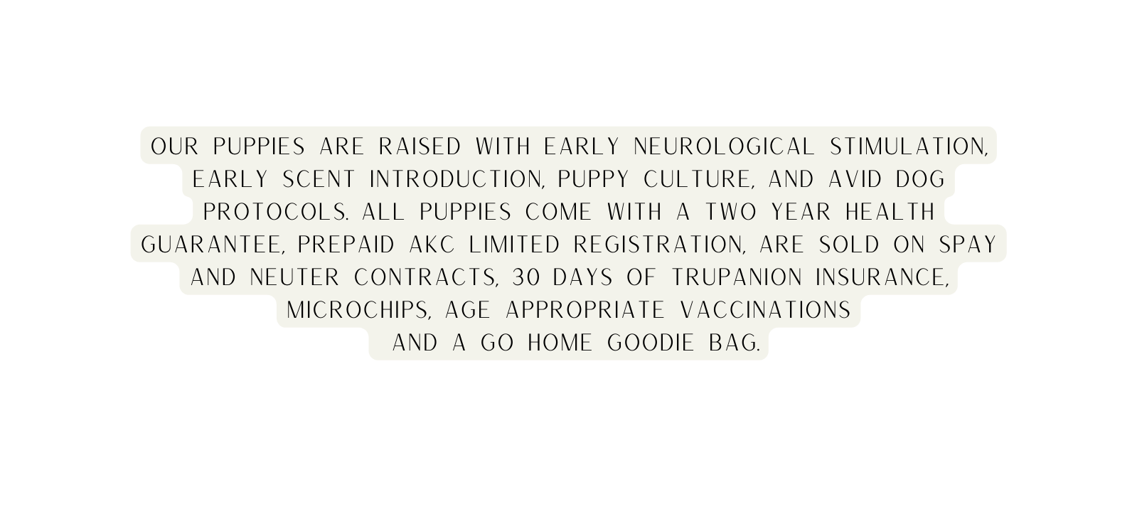 Our puppies are raised with Early Neurological stimulation early scent introduction Puppy culture and Avid dog protocols all puppies come with a two year health guarantee Prepaid AKC Limited registration are sold on spay and neuter contracts 30 days of Trupanion insurance Microchips age appropriate vaccinations And a go home goodie bag