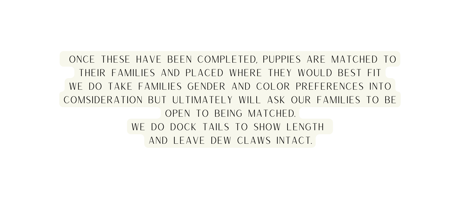 once these have been completed puppies are matched to their families and placed where they would best fit we do take families gender and color preferences into comsideration but ultimately will ask our families to be open to being matched WE DO DOCK TAILS TO SHOW LENGTH AND LEAVE DEW CLAWS INTACT